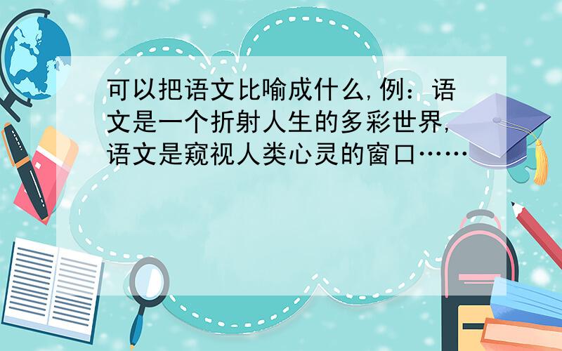 可以把语文比喻成什么,例：语文是一个折射人生的多彩世界,语文是窥视人类心灵的窗口……