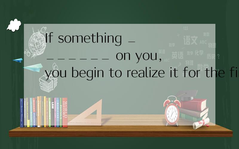 If something _______ on you,you begin to realize it for the first time.A draws B dazzles C deafens D depends还有,我想不是A就是D,我都翻译不同啊,请赐教!