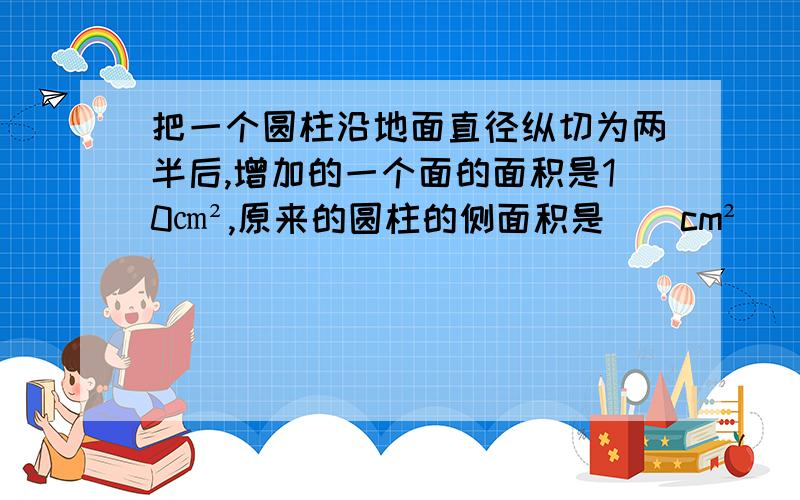 把一个圆柱沿地面直径纵切为两半后,增加的一个面的面积是10㎝²,原来的圆柱的侧面积是（）cm²