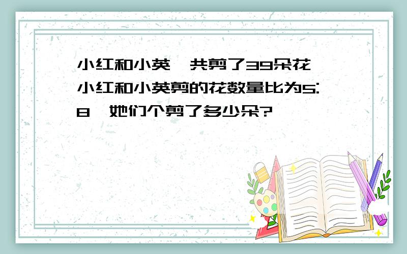 小红和小英一共剪了39朵花,小红和小英剪的花数量比为5:8,她们个剪了多少朵?