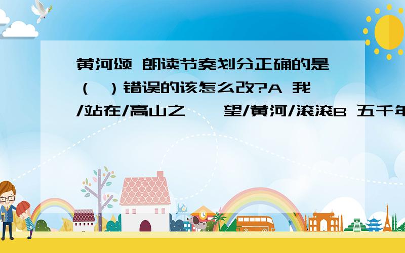 黄河颂 朗读节奏划分正确的是（ ）错误的该怎么改?A 我/站在/高山之巅,望/黄河/滚滚B 五千年的/古国文化,从/你/这儿/发源C 浊流/宛转,结成九曲/连环D 多少/英雄的/故事,在你的身边/扮演