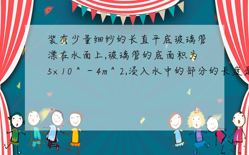 装有少量细纱的长直平底玻璃管漂在水面上,玻璃管的底面积为5×10＾－4m＾2,浸入水中的部分的长度是0．1m,求； 1．玻璃管和细纱的总重是多少／ 2．当向水中撒入一些食盐并搅拌均匀后,玻璃