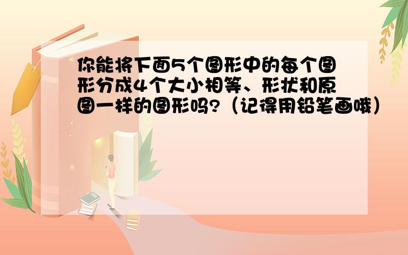 你能将下面5个图形中的每个图形分成4个大小相等、形状和原图一样的图形吗?（记得用铅笔画哦）