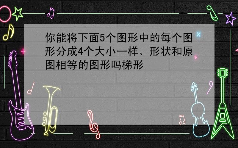 你能将下面5个图形中的每个图形分成4个大小一样、形状和原图相等的图形吗梯形