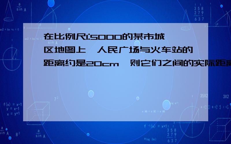 在比例尺1:5000的某市城区地图上,人民广场与火车站的距离约是20cm,则它们之间的实际距离约为___米.