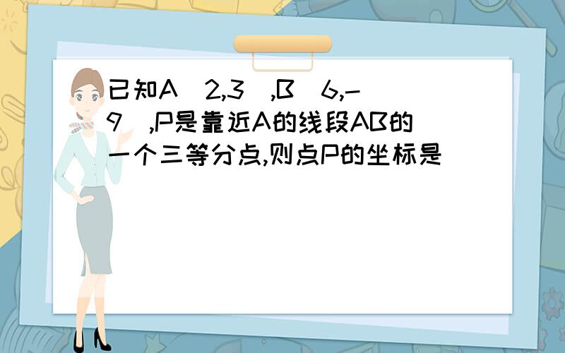 已知A（2,3）,B（6,-9）,P是靠近A的线段AB的一个三等分点,则点P的坐标是