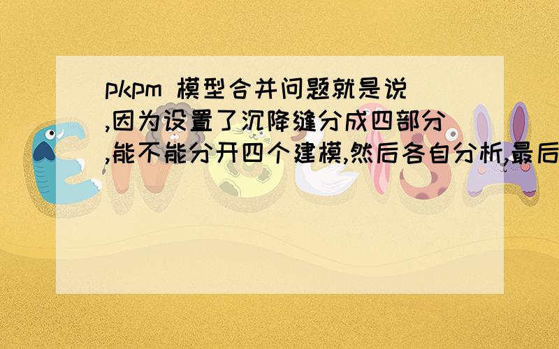 pkpm 模型合并问题就是说,因为设置了沉降缝分成四部分,能不能分开四个建模,然后各自分析,最后合并起来?或者说,设置了沉降缝就是分开来分析,不需要组合?