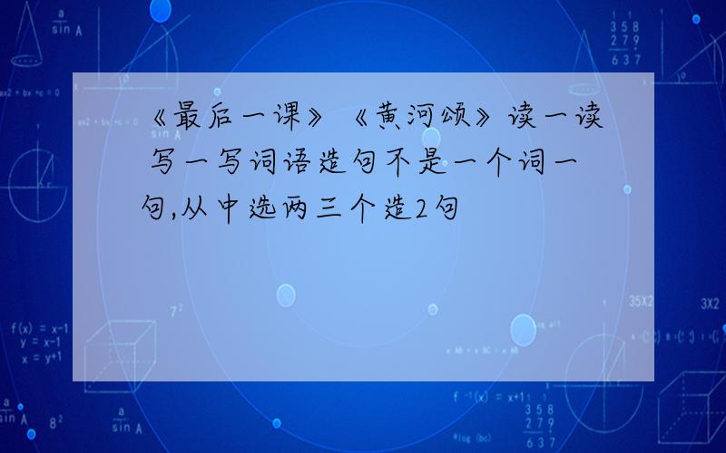 《最后一课》《黄河颂》读一读 写一写词语造句不是一个词一句,从中选两三个造2句