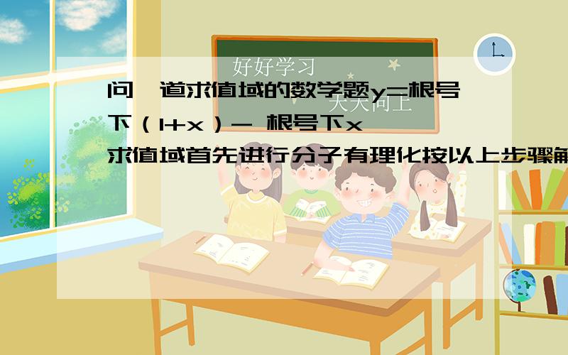 问一道求值域的数学题y=根号下（1+x）- 根号下x  求值域首先进行分子有理化按以上步骤解,小弟感激