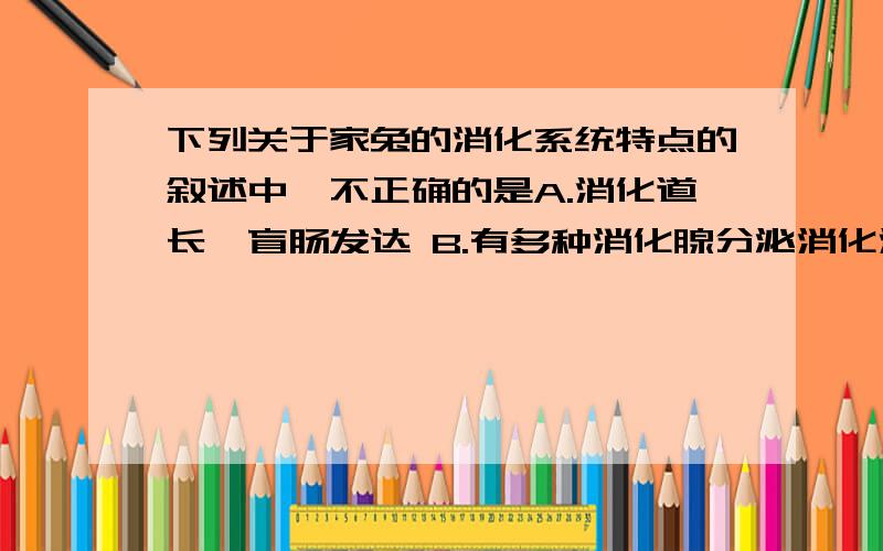 下列关于家兔的消化系统特点的叙述中,不正确的是A.消化道长,盲肠发达 B.有多种消化腺分泌消化液C.消化食物的表面积大 D.消化系统只由消化道组成