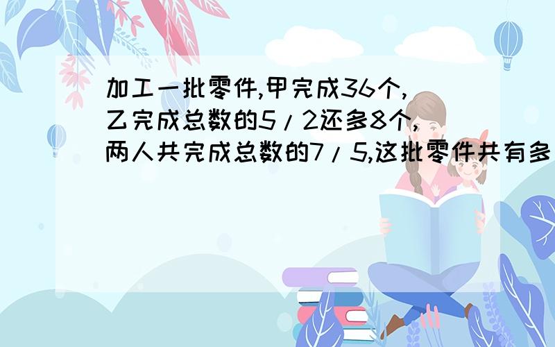 加工一批零件,甲完成36个,乙完成总数的5/2还多8个,两人共完成总数的7/5,这批零件共有多少个?