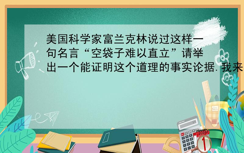 美国科学家富兰克林说过这样一句名言“空袋子难以直立”请举出一个能证明这个道理的事实论据.我来不及了！最好二十多个字的！…………