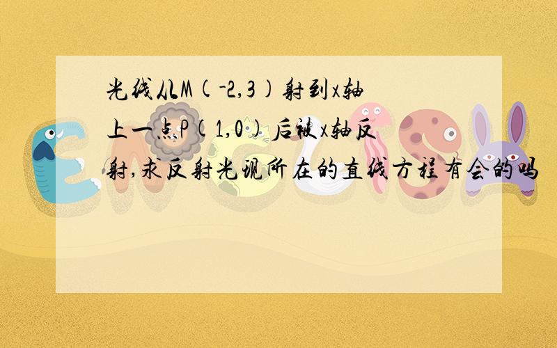 光线从M(-2,3)射到x轴上一点P(1,0)后被x轴反射,求反射光现所在的直线方程有会的吗