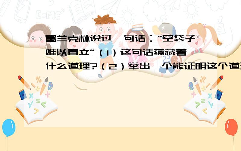 富兰克林说过一句话：“空袋子难以直立”（1）这句话蕴藏着什么道理?（2）举出一个能证明这个道理的事例?