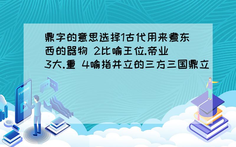 鼎字的意思选择1古代用来煮东西的器物 2比喻王位.帝业 3大.重 4喻指并立的三方三国鼎立（ ） 人声鼎沸（ ） 鼎力相助（ ）问鼎大陆（ ）