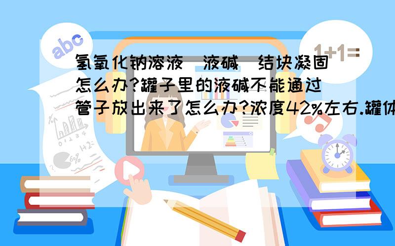 氢氧化钠溶液（液碱）结块凝固怎么办?罐子里的液碱不能通过管子放出来了怎么办?浓度42%左右.罐体露天放置,环境温度最低-4度.一般采用什么办法解决?加水显然不现实