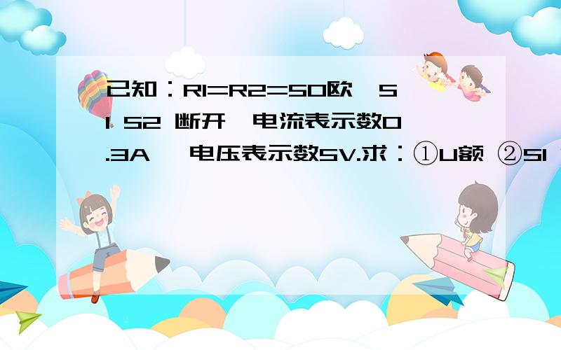 已知：R1=R2=50欧,S1 S2 断开,电流表示数0.3A ,电压表示数5V.求：①U额 ②S1 S2闭合,R1 R2 R3功率