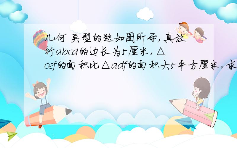 几何 类型的题如图所示,真放行abcd的边长为5厘米,△cef的面积比△adf的面积大5平方厘米,求ce的长.