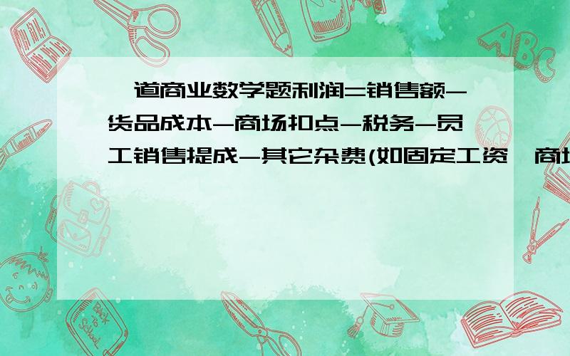 一道商业数学题利润=销售额-货品成本-商场扣点-税务-员工销售提成-其它杂费(如固定工资、商场管理费等)a.销售额=零售价*全年平均折扣b.货品成本=零售价*35%c.商场扣点=销售额*25%d.税务=(销