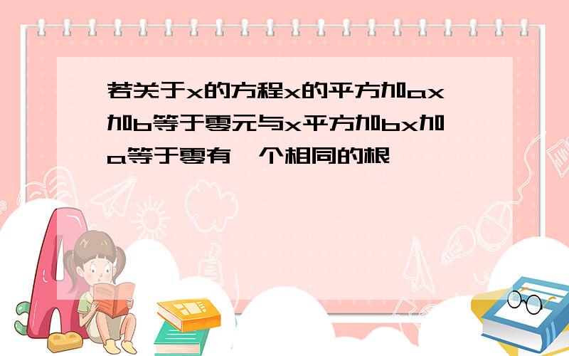 若关于x的方程x的平方加ax加b等于零元与x平方加bx加a等于零有一个相同的根