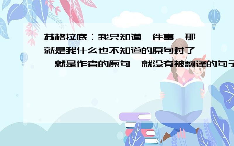 苏格拉底：我只知道一件事,那就是我什么也不知道的原句对了,就是作者的原句,就没有被翻译的句子