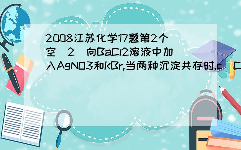 2008江苏化学17题第2个空(2)向BaCl2溶液中加入AgNO3和KBr,当两种沉淀共存时,c(Cl-)/c(Br-)=__________.[Ksp(AgBr)=5.4×10-13,Ksp(AgCl)=2.0×10-10]弄错了，应该是：c(Br-)/c(Cl-)=__________。希望给出详解