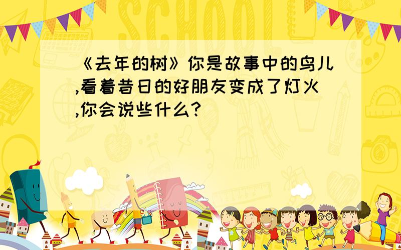 《去年的树》你是故事中的鸟儿,看着昔日的好朋友变成了灯火,你会说些什么?