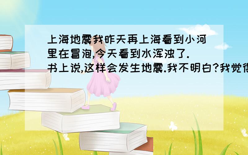 上海地震我昨天再上海看到小河里在冒泡,今天看到水浑浊了.书上说,这样会发生地震.我不明白?我觉得可能是偶然，就当是学习吧。还有，我不要无意义的答案。