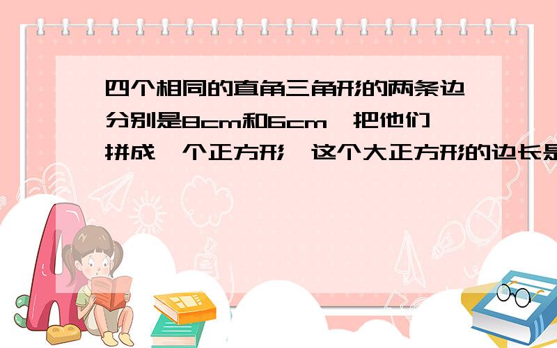 四个相同的直角三角形的两条边分别是8cm和6cm,把他们拼成一个正方形,这个大正方形的边长是多少厘米?