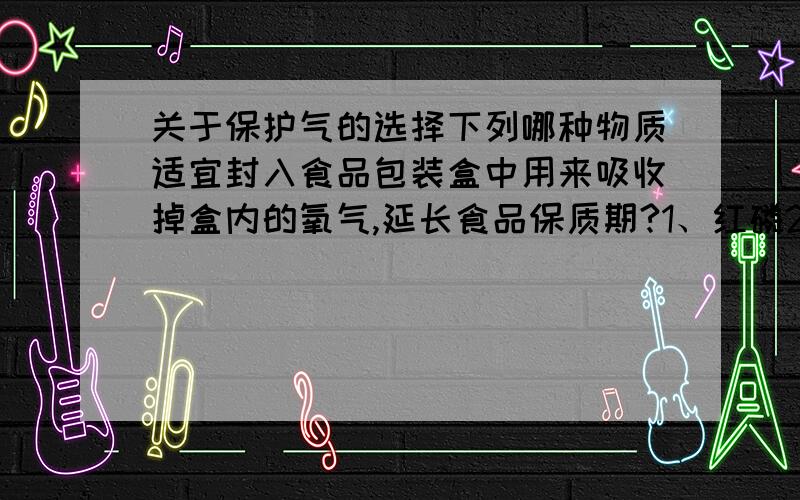 关于保护气的选择下列哪种物质适宜封入食品包装盒中用来吸收掉盒内的氧气,延长食品保质期?1、红磷2、固体烧碱3、还原性铁粉4、生石灰谢谢你．但我想知道，为什么呢？