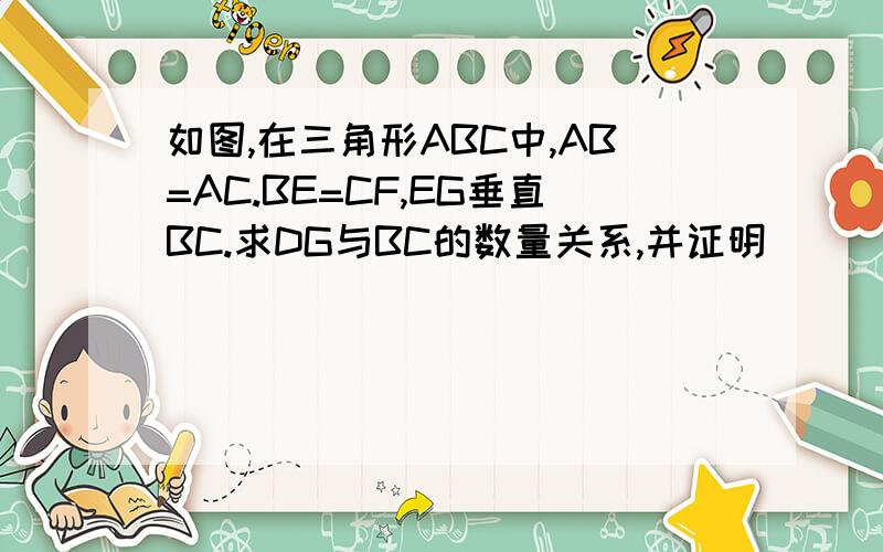 如图,在三角形ABC中,AB=AC.BE=CF,EG垂直BC.求DG与BC的数量关系,并证明