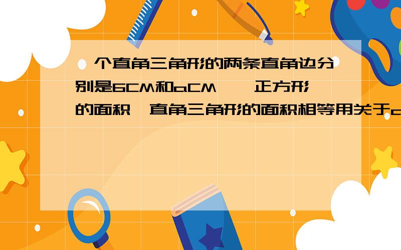 一个直角三角形的两条直角边分别是6CM和aCM,一正方形的面积一直角三角形的面积相等用关于a的代数式表示正方形的边长