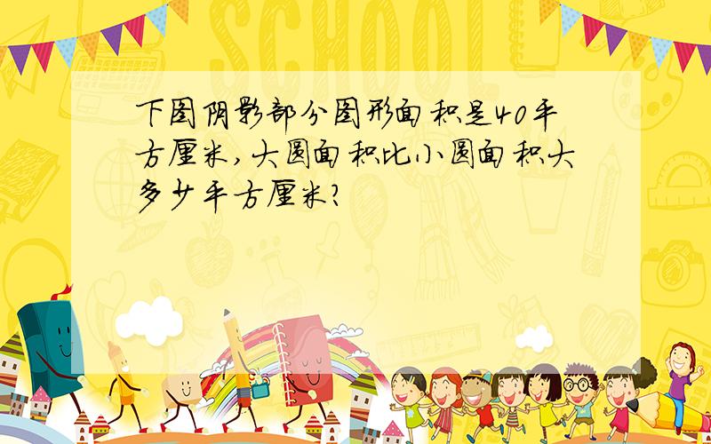 下图阴影部分图形面积是40平方厘米,大圆面积比小圆面积大多少平方厘米?