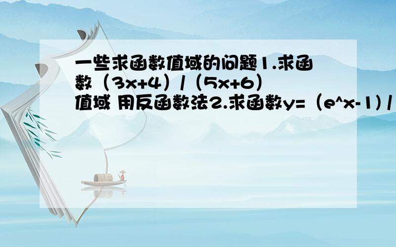 一些求函数值域的问题1.求函数（3x+4）/（5x+6）值域 用反函数法2.求函数y=（e^x-1) / (e^x+1)的值域3.求函数y=(cosx)/(sinx-3)的值域4.要用函数单调性法求函数y=√(x+1)-√(x-1)的值域5.要用换元法求函