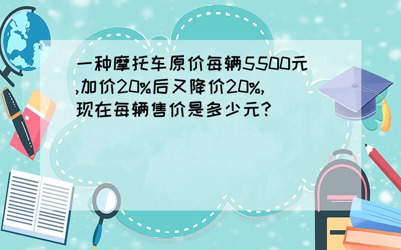 一种摩托车原价每辆5500元,加价20%后又降价20%,现在每辆售价是多少元?