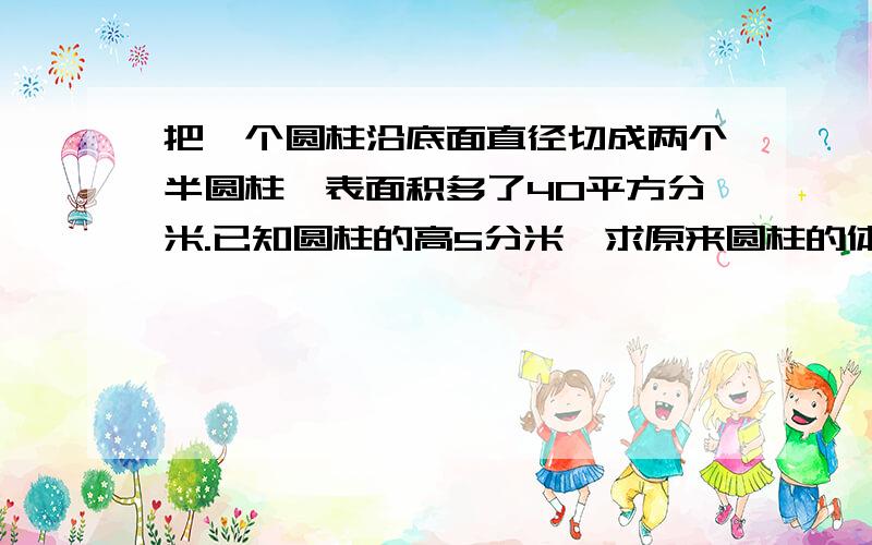 把一个圆柱沿底面直径切成两个半圆柱,表面积多了40平方分米.已知圆柱的高5分米,求原来圆柱的体积