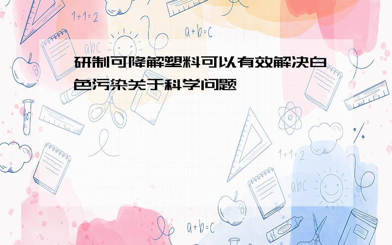 研制可降解塑料可以有效解决白色污染关于科学问题