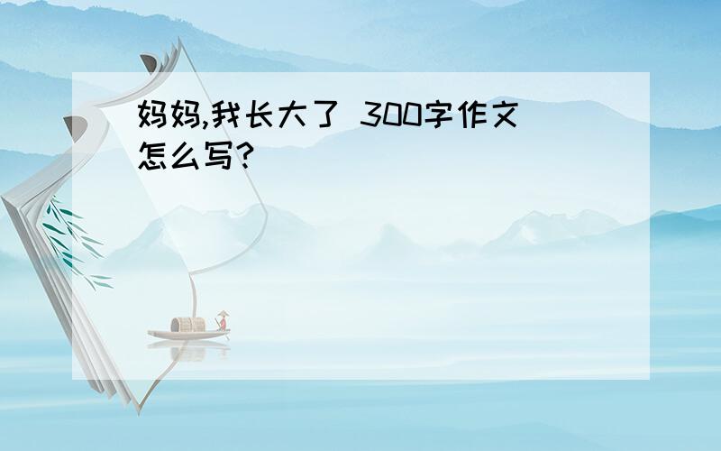 妈妈,我长大了 300字作文怎么写?