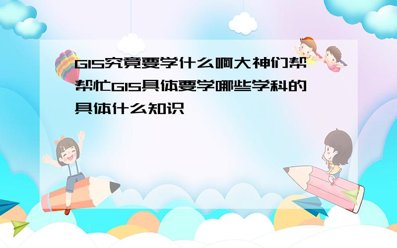 GIS究竟要学什么啊大神们帮帮忙GIS具体要学哪些学科的具体什么知识