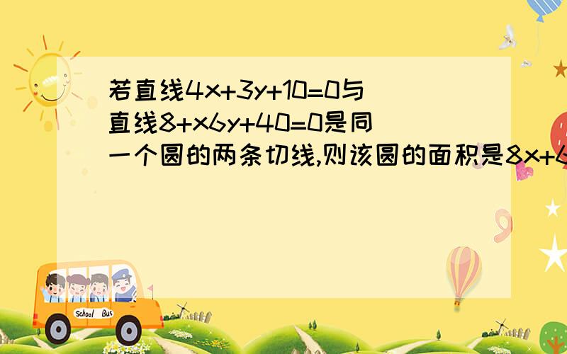 若直线4x+3y+10=0与直线8+x6y+40=0是同一个圆的两条切线,则该圆的面积是8x+6y+40=0