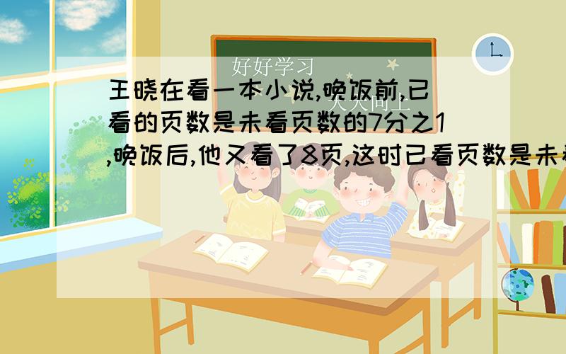 王晓在看一本小说,晚饭前,已看的页数是未看页数的7分之1,晚饭后,他又看了8页,这时已看页数是未看页数的6分之一,这本小说有多少页?请用算数方法