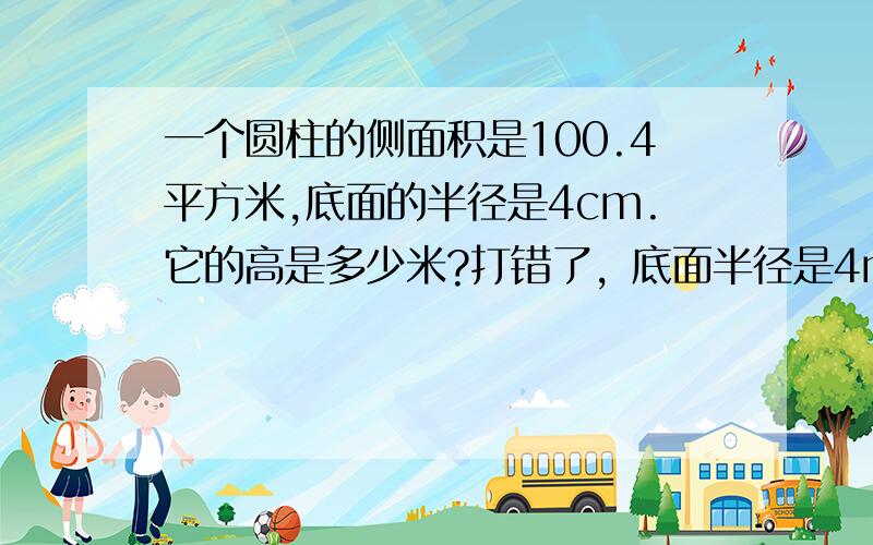 一个圆柱的侧面积是100.4平方米,底面的半径是4cm.它的高是多少米?打错了，底面半径是4m，它的高是多少？