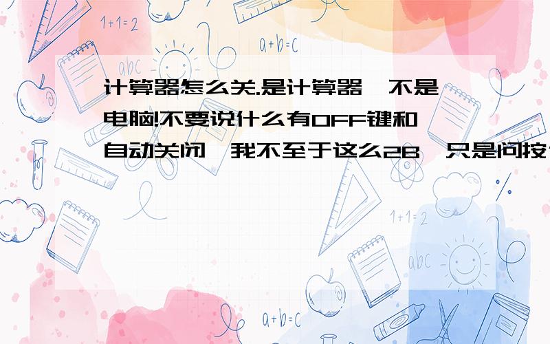 计算器怎么关.是计算器,不是电脑!不要说什么有OFF键和自动关闭,我不至于这么2B,只是问按什么键可以直接关机,我看我同学都可以的.