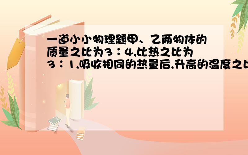 一道小小物理题甲、乙两物体的质量之比为3∶4,比热之比为3∶1,吸收相同的热量后,升高的温度之比为要详细解答