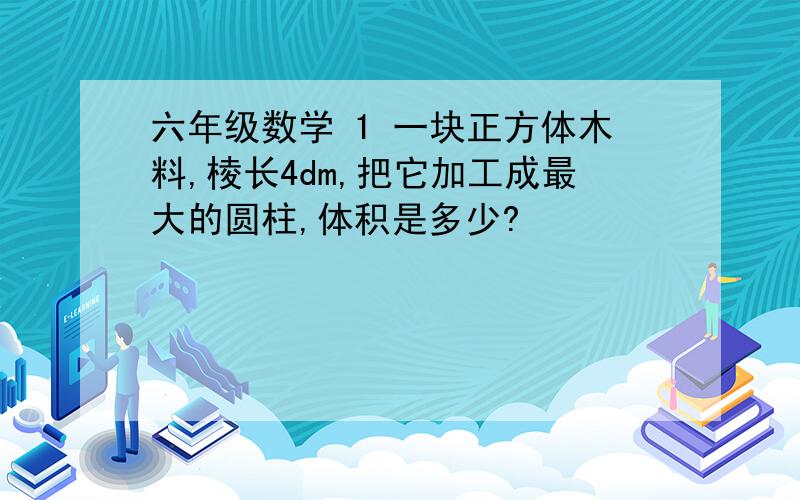 六年级数学 1 一块正方体木料,棱长4dm,把它加工成最大的圆柱,体积是多少?