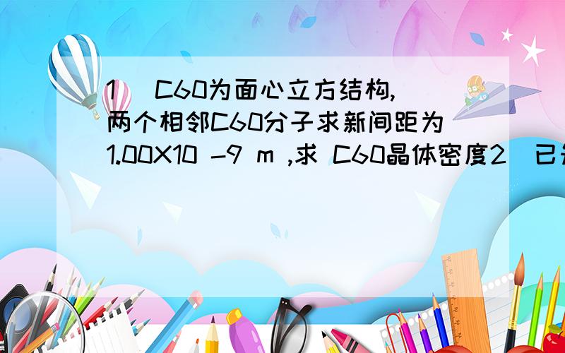 1) C60为面心立方结构,两个相邻C60分子求新间距为1.00X10 -9 m ,求 C60晶体密度2）已知金属钠为体心立方结构,金属钠的金属半径为185.7PM ,金属钠的相对原子质量为22.99,阿伏伽德罗常数为6.022X10 23 /