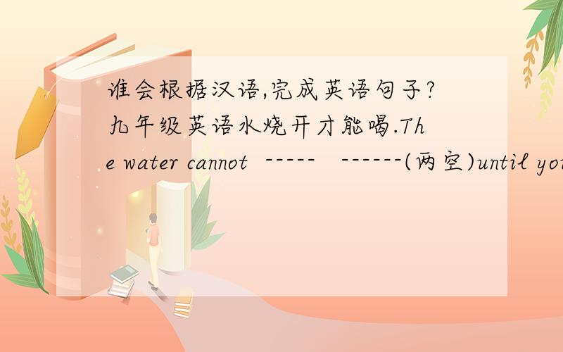 谁会根据汉语,完成英语句子?九年级英语水烧开才能喝.The water cannot  -----   ------(两空)until you have boiled it.我认为在山上找不到大熊猫.I don't think panda -----   -----   ------  in mountains.