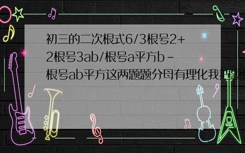 初三的二次根式6/3根号2+2根号3ab/根号a平方b-根号ab平方这两题题分母有理化我把题目写的清晰一点6/（3√2+2√3）ab/（√a^b-√ab^）