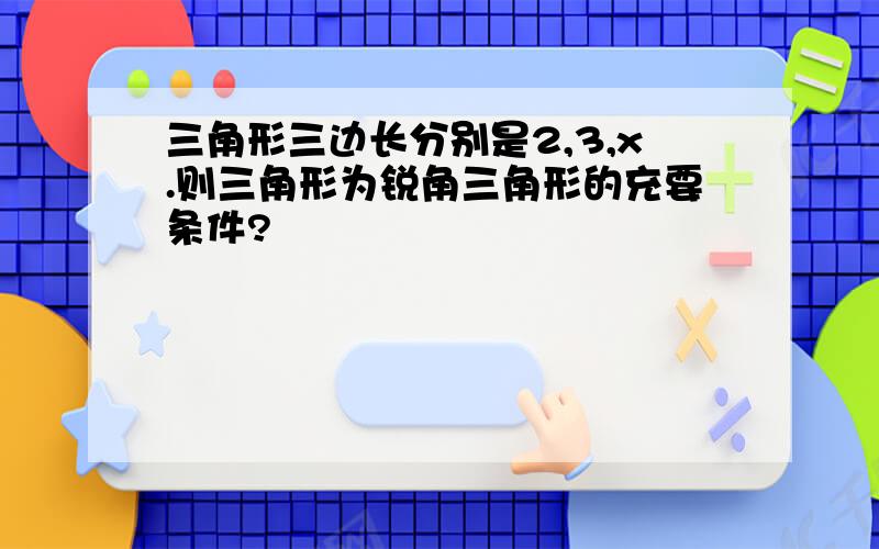 三角形三边长分别是2,3,x.则三角形为锐角三角形的充要条件?