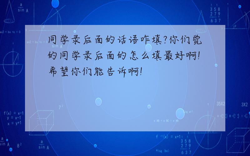 同学录后面的话语咋填?你们觉的同学录后面的怎么填最好啊!希望你们能告诉啊!